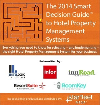 1 
Independently produced and distributed by: 
Everything you need to know for selecting – and implementing – the right Hotel Property Management System for your business. 
Independently produced and distributed by: 
Underwritten by: 
The 2014 Smart Decision Guide 
to Hotel Property Management Systems 
TM  