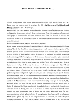Smart defense ?i credibilitatea NATO
Am mai scris pe un ton foarte sceptic despre un concept paliativ, smart defense, lansat ?n NATO.
Reiau tema, mai mult provocat de un articol din JFQ -NATOs Level of Ambition:Beyond
Strategic Reach by Dean A. Nowowiejki.
Este un articol care c?nt? prohodul actualului Concept strategic NATO. ?n condi?iile unui nivel de
ambi?ie ridicat dar cu bugete na?ionale s?race pentru ap?rare, Conceptul strategic actual nu a reu?it
dec?t par?ial s? r?spund? unor provoc?ri anterioare anului 2010. Nu ne ajut? la tranzi?ia din
Afganistan, nu a rezolvat problema NRFului, nu putem spune c? avem mai multe capabilit??i la
dispozi?ia Alian?ei.
?n acest context f?r? orizont, articolul lanseaz? dou? propuneri.
Prima, autorul propune actualizarea Conceptului Strategic prin introducerea unui capitol de Smart
defense:One is that the Alliance-wide strategic concept could use more tacit recognition of the
problem of means and the necessary dedication by members to the ambition of the Alliance through
defense spending. If Smart Defence proves successful as an approach, then maybe it deserves
inclusion in the published concept. As it is, the document is lean on recognition of the impact that
declining expenditures on the wrong things will have on the ability of the Alliance to execute its
desired missions. Since the draft of the strategy was produced in the office of the Secretary General
before Lisbon, perhaps the Secretary should now include his increasingly better defined Smart
Defence concepts in the published NATO strategy. This would give substance to the need to focus
on strategic means. . ?n principiu cred c? se poate, formal ?i politic, dar oricum nu rezolv?
problema lipsei de voin?? politic?. ?n plus conceptul, a?a cum a fost negociat ?i acceptat de alia?i nu
este un angajament ferm. Ar fi ?i imposibil s? aplici cu adev?rat principiul complementarit??ii ?n
condi?iile ?n care SUA este contributorul militar ?i financiar cel mai important. Dac? dup? mai bine
de 10 ani de Afganistan nu s-a reu?it o complementaritate de tip nou (sigur c? ?ntre SUA, UK,
Germania, Fran?a sau Turcia este mai u?or s? realizezi complementaritatea care oricum exista ?i
?nainte de Afganistan) ?n Alian?? atunci trebuie s? ne g?ndim la un cu totul alt tip de Smart defense
dec?t cel existent ?n Alian??, unul care s? ia ?n calcul c? politica na?ional? de cheltuieli pentru
ap?rare este mai schimb?toare dec?t o ?tiam noi din timpul R?zboiului Rece. ?n plus,
complementaritatea trebuie aplicat? selectiv. De exemplu, c?nd ai un buget de 20 de miliarde de
EURO pentru ap?rare po?i alege s? faci complementaritate de 3 miliarde, dar c?nd ai buget de
avarie de 900 milioane de EURO, din care 70-80 % se duc pe salarii ?i pensii nu prea mai v?d cum
 