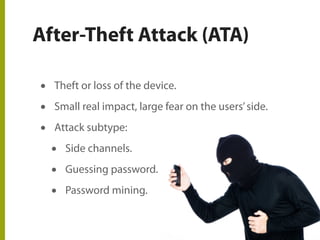 After-Theft Attack (ATA)
• Theft or loss of the device.
• Small real impact, large fear on the users’side.
• Attack subtype:
• Side channels.
• Guessing password.
• Password mining.
 