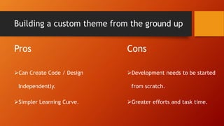 Building a custom theme from the ground up
Pros
Can Create Code / Design
Independently.
Simpler Learning Curve.
Cons
Development needs to be started
from scratch.
Greater efforts and task time.
 