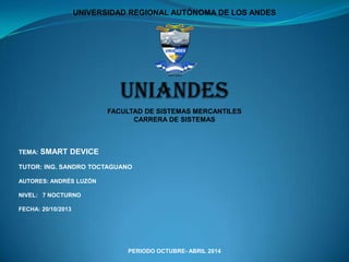 UNIVERSIDAD REGIONAL AUTÓNOMA DE LOS ANDES

UNIANDES
FACULTAD DE SISTEMAS MERCANTILES
CARRERA DE SISTEMAS

TEMA:

SMART DEVICE

TUTOR: ING. SANDRO TOCTAGUANO
AUTORES: ANDRÉS LUZÓN
NIVEL: 7 NOCTURNO
FECHA: 20/10/2013

PERIODO OCTUBRE- ABRIL 2014

 