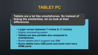 TABLET PC
• Larger screen (between 7 inches to 11 inches)
• Higher processing power
• Tablets are less portable due compared to
smartphones
• Some tablets don’t support any SIM
• Some tablets have USB ports and some even have
HDMI ports.
Tablets are a lot like smartphones. So instead of
listing the similarities, let us look at their
differences
 