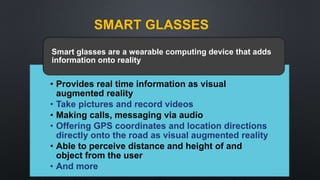 SMART GLASSES
• Provides real time information as visual
augmented reality
• Take pictures and record videos
• Making calls, messaging via audio
• Offering GPS coordinates and location directions
directly onto the road as visual augmented reality
• Able to perceive distance and height of and
object from the user
• And more
Smart glasses are a wearable computing device that adds
information onto reality
 