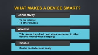 WHAT MAKES A DEVICE SMART?
• To the internet
• To other devices
Connectivity
• This means they don’t need wires to connect to other
devices (except when charging)
Wireless
• Can be carried around easily
Portable
 