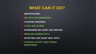 WHAT CAN IT DO?
 IDENTIFICATION;
 PAY WITH THE WRISTBAND;
 LOCATION TRACKING;
 CLOCK AND ALARM;
 SPONSORING BIG EVENT AND PARTIES;
 WIRELESS CONNECTIVITY;
 DETECTING OUR HEART BEAT RATE;
 PHYSICAL ACTIVITY AND FITNESS
MONITORING.
 
