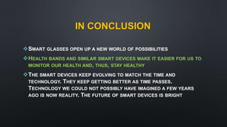IN CONCLUSION
SMART GLASSES OPEN UP A NEW WORLD OF POSSIBILITIES
HEALTH BANDS AND SIMILAR SMART DEVICES MAKE IT EASIER FOR US TO
MONITOR OUR HEALTH AND, THUS, STAY HEALTHY
THE SMART DEVICES KEEP EVOLVING TO MATCH THE TIME AND
TECHNOLOGY. THEY KEEP GETTING BETTER AS TIME PASSES.
TECHNOLOGY WE COULD NOT POSSIBLY HAVE IMAGINED A FEW YEARS
AGO IS NOW REALITY. THE FUTURE OF SMART DEVICES IS BRIGHT
 