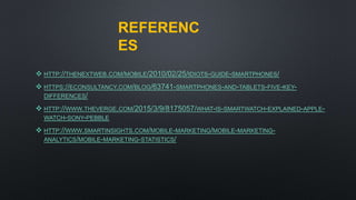 REFERENC
ES
 HTTP://THENEXTWEB.COM/MOBILE/2010/02/25/IDIOTS-GUIDE-SMARTPHONES/
 HTTPS://ECONSULTANCY.COM/BLOG/63741-SMARTPHONES-AND-TABLETS-FIVE-KEY-
DIFFERENCES/
 HTTP://WWW.THEVERGE.COM/2015/3/9/8175057/WHAT-IS-SMARTWATCH-EXPLAINED-APPLE-
WATCH-SONY-PEBBLE
 HTTP://WWW.SMARTINSIGHTS.COM/MOBILE-MARKETING/MOBILE-MARKETING-
ANALYTICS/MOBILE-MARKETING-STATISTICS/
 