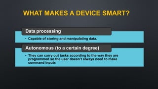 • Capable of storing and manipulating data.
Data processing
• They can carry out tasks according to the way they are
programmed so the user doesn’t always need to make
command inputs
Autonomous (to a certain degree)
WHAT MAKES A DEVICE SMART?
 