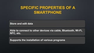 SPECIFIC PROPERTIES OF A
SMARTPHONE
Store and edit data
Able to connect to other devices via cable, Bluetooth, Wi-Fi,
NFC, etc.
Supports the installation of various programs
 