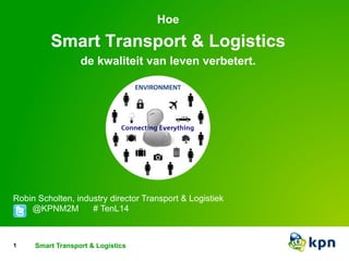 Hoe 
Smart Transport & Logistics 
de kwaliteit van leven verbetert. 
Robin Scholten, industry director Transport & Logistiek 
@KPNM2M # TenL14 
1 Smart devices Transport to smart & Logistics 
systems 
 