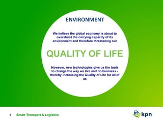 6 
We believe the global economy is about to 
overshoot the carrying capacity of its 
environment and therefore threatening our 
QUALITY OF LIFE 
However, new technologies give us the tools 
to change the way we live and do business - 
thereby increasing the Quality of Life for all of 
us 
Smart Transport & Logistics 
 