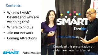 Contents	
  
•  What	
  is	
  SMART	
  
   DevNet	
  and	
  why	
  are	
  
   we	
  doing	
  this?	
  	
  
•  Where	
  to	
  ﬁnd	
  us	
  
•  Join	
  our	
  network!	
  
•  Coming	
  AIracJons	
  

                                              Download	
  this	
  presentaJon	
  at	
  	
  
                                              slideshare.net/smartdevnet	
  
                  Partner	
  Management	
                                       Page	
  2	
  
 