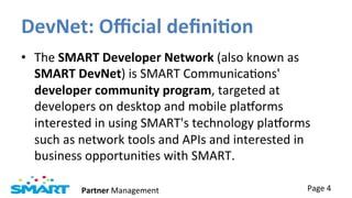 DevNet:	
  Oﬃcial	
  deﬁni?on	
  
•  The	
  SMART	
  Developer	
  Network	
  (also	
  known	
  as	
  
   SMART	
  DevNet)	
  is	
  SMART	
  CommunicaJons'	
  
   developer	
  community	
  program,	
  targeted	
  at	
  
   developers	
  on	
  desktop	
  and	
  mobile	
  plaTorms	
  
   interested	
  in	
  using	
  SMART's	
  technology	
  plaTorms	
  
   such	
  as	
  network	
  tools	
  and	
  APIs	
  and	
  interested	
  in	
  
   business	
  opportuniJes	
  with	
  SMART.	
  

                Partner	
  Management	
                                      Page	
  4	
  
 