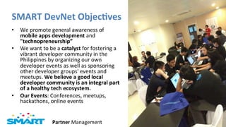 SMART	
  DevNet	
  Objec?ves	
  
•  We	
  promote	
  general	
  awareness	
  of	
  
   mobile	
  apps	
  development	
  and	
  
   "technopreneurship”	
  	
  
•  We	
  want	
  to	
  be	
  a	
  catalyst	
  for	
  fostering	
  a	
  
   vibrant	
  developer	
  community	
  in	
  the	
  
   Philippines	
  by	
  organizing	
  our	
  own	
  
   developer	
  events	
  as	
  well	
  as	
  sponsoring	
  
   other	
  developer	
  groups'	
  events	
  and	
  
   meetups.	
  We	
  believe	
  a	
  good	
  local	
  
   developer	
  community	
  is	
  an	
  integral	
  part	
  
   of	
  a	
  healthy	
  tech	
  ecosystem.	
  
•  Our	
  Events:	
  Conferences,	
  meetups,	
  
   hackathons,	
  online	
  events	
  


                          Partner	
  Management	
                         Page	
  5	
  
 