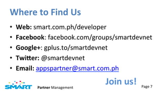 Where	
  to	
  Find	
  Us	
  
•    Web:	
  smart.com.ph/developer	
  
•    Facebook:	
  facebook.com/groups/smartdevnet	
  
•    Google+:	
  gplus.to/smartdevnet	
  
•    TwiQer:	
  @smartdevnet	
  
•    Email:	
  appspartner@smart.com.ph	
  

            Partner	
  Management	
  
                                        Join	
  us!	
   Page	
  7	
  
 