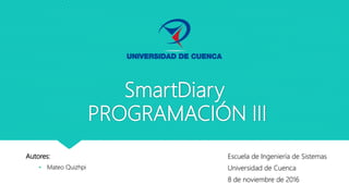 SmartDiary
PROGRAMACIÓN III
Autores:
• Mateo Quizhpi
Escuela de Ingeniería de Sistemas
Universidad de Cuenca
8 de noviembre de 2016
 