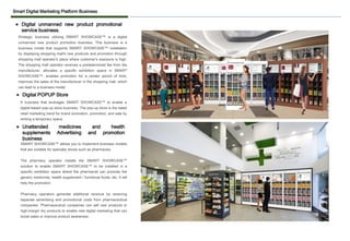 Smart Digital Marketing Platform Business
Strategic business utilizing SMART SHOWCASE™ is a digital
unmanned new product promotion business. This business is a
business model that supports SMART SHOWCASE™ installation
by displaying shopping mall's new products and promotion through
shopping mall operator's place where customer's exposure is high.
The shopping mall operator receives a predetermined fee from the
manufacturer, allocates a specific exhibition space in SMART
SHOWCASE™, enables promotion for a certain period of time,
improves the sales of the manufacturer in the shopping mall, which
can lead to a business model.
⚫ Digital unmanned new product promotional
service business.
SMART SHOWCASE™ allows you to implement business models
that are suitable for specialty stores such as pharmacies.
The pharmacy operator installs the SMART SHOWCASE™
solution to enable SMART SHOWCASE™ to be installed in a
specific exhibition space where the pharmacist can promote the
generic medicines, health supplement / functional foods, etc. It will
help the promotion.
Pharmacy operators generate additional revenue by receiving
separate advertising and promotional costs from pharmaceutical
companies. Pharmaceutical companies can sell new products or
high-margin dry products to enable new digital marketing that can
boost sales or improve product awareness. .
⚫ Unattended medicines and health
supplements Advertising and promotion
business
⚫ Digital POPUP Store
A business that leverages SMART SHOWCASE™ to enable a
digital-based pop-up store business. The pop-up store is the latest
retail marketing trend for brand promotion, promotion, and sale by
renting a temporary space.
 