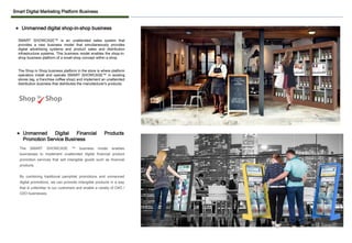 Smart Digital Marketing Platform Business
SMART SHOWCASE™ is an unattended sales system that
provides a new business model that simultaneously provides
digital advertising systems and product sales and distribution
infrastructure systems. This business model enables the shop-in-
shop business platform of a small shop concept within a shop.
The Shop in Shop business platform in the store is where platform
operators install and operate SMART SHOWCASE™ in existing
stores (eg, a franchise coffee shop) and implement an unattended
distribution business that distributes the manufacturer's products.
⚫ Unmanned digital shop-in-shop business
The SMART SHOWCASE ™ business model enables
businesses to implement unattended digital financial product
promotion services that sell intangible goods such as financial
products.
By combining traditional pamphlet promotions and unmanned
digital promotions, we can promote intangible products in a way
that is unfamiliar to our customers and enable a variety of O4O /
O2O businesses.
⚫ Unmanned Digital Financial Products
Promotion Service Business
 