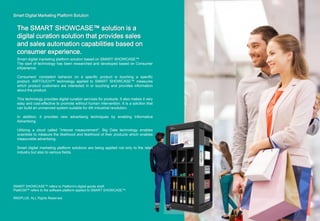 Smart Digital Marketing Platform Solution
The SMART SHOWCASE™ solution is a
digital curation solution that provides sales
and sales automation capabilities based on
consumer experience.
SMART SHOWCASE™ refers to Platform's digital goods shelf.
PlatKOM™ refers to the software platform applied to SMART SHOWCASE™.
RNDPLUS. ALL Rights Reserved.
Smart digital marketing platform solution based on SMART SHOWCASE™
The start of technology has been researched and developed based on Consumer
eXperience.
Consumers' consistent behavior on a specific product is touching a specific
product. AIRTOUCH™ technology applied to SMART SHOWCASE™ measures
which product customers are interested in or touching and provides information
about the product.
This technology provides digital curation services for products. It also makes it very
easy and cost-effective to promote without human intervention. It is a solution that
can build an unmanned system suitable for 4th industrial revolution.
In addition, it provides new advertising techniques by enabling Informative
Advertising.
Utilizing a cloud called "interest measurement", Big Data technology enables
scientists to measure the likelihood and likelihood of their products which enables
measurable advertising.
Smart digital marketing platform solutions are being applied not only to the retail
industry but also to various fields.
 