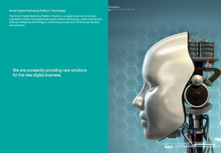 Smart Digital Marketing Platform Technology
The Smart Digital Marketing Platform Solution is a digital sales and promotion
automation system that applies advanced software technology, object internet and
artificial intelligence technology to continuously evolve and continuously develop
new solutions.
We are constantly providing new solutions
for the new digital business.
 