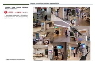 Innovative Digital financial Marketing
Platform Solution Case
C Model SMART SHOWCASE ™ is installed for
Lotte Card Company's digital financial marketing
platform business.
Examples of smart digital marketing platform solutions
❖ Digital financial product marketing solution
 
