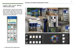 2
Innovative Digital financial Marketing
Platform Solution example
SMART SHOWCASE™ installation example installed at
IBK Industrial Bank, Ilsan Branch and Ilsan Hospital
Branch. This SMART SHOWCASE™ solution is a new
digital financial marketing platform solution that
combines traditional traditional brochures and digital
technology to provide digital solutions for financial
product sales and customer feedback.
Examples of smart digital marketing platform solutions
❖ Digital financial product marketing solution
 