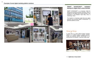 3
SMART SHOWCASE™ installation
example for digital shop-in-shop business
SMSRT SHOWCASE™ is a business model for
selling and promoting functional cosmetics, which is
installed for the digital shop-in-shop business in the
Parliament of the Blessed Virgin Mary Clinic in
Gwanak-gu, Seoul.
The hospital is a business model that only makes
payments and promotes SMSRT SHOWCASE™ to
generate additional income.
A small shop in a shop (Shop-in-Shop) business
platform is a platform where a platform operator
installs and operates SMART SHOWCASE in an
existing store (for example, a franchise coffee shop).
Examples of smart digital marketing platform solutions
❖ Digital shop in shop solution
 