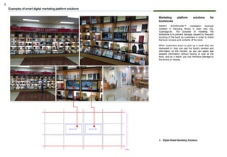 5
Marketing platform solutions for
bookstores
SMART SHOWCASE™ installation example
installed in Hanyang library in Ilsan new city,
Gyeonggi-do. The purpose of installing the
bookstore is to prevent damage caused by frequent
touching of the book by customers in order to check
the book reviews and contents of the book.
When customers touch or pick up a book they are
interested in, they can see the book's reviews and
information on the monitor, so you can easily see
detailed information without having to look at the
book, and as a result, you can minimize damage to
the books on display.
Examples of smart digital marketing platform solutions
❖ Digital Retail Marketing Solutions
 
