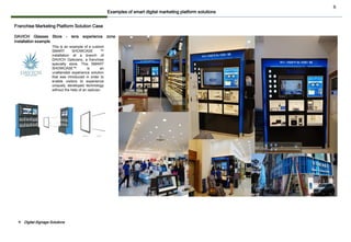 6
Franchise Marketing Platform Solution Case
This is an example of a custom
SMART SHOWCASE ™
installation at a branch of
DAVICH Opticians, a franchise
specialty store. This SMART
SHOWCASE™ is an
unattended experience solution
that was introduced in order to
enable visitors to experience
uniquely developed technology
without the help of an optician.
DAVICH Glasses Store - lens experience zone
installation example
Examples of smart digital marketing platform solutions
❖ Digital Signage Solutions
 