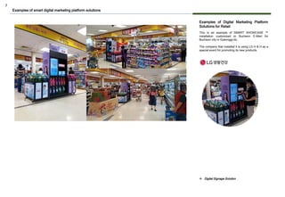 7
Examples of Digital Marketing Platform
Solutions for Retail
This is an example of SMART SHOWCASE ™
installation customized to Bucheon E-Mart for
Bucheon city in Gyeonggi-do.
The company that installed it is using LG H & H as a
special event for promoting its new products.
Examples of smart digital marketing platform solutions
❖ Digital Signage Solution
 