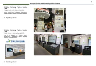 8
Exhibition Marketing Platform Solution
Case
SMART SHOWCASE™ installation customized in
Vietnam cosmetics exhibition in Yongbong.exhibition
Yongbong Co., Ltd. – Vietnam Exhibition
Examples of smart digital marketing platform solutions
❖ Ditigal Signage Solution
Exhibition Marketing Platform Solution
Case
This is an example of a custom SMART
SHOWCASE ™ installation at KISA's moving-in
enterprise product showroom.
Korea Internet & Security Agency (KISA)
❖ Digital Signage Solution
 
