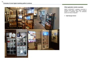 10
Other application solution examples
SMART SHOWCASE™ installation customized in
Gangnam Idea Factory, Seoul. When a customer
touches an employee's figure, the employee's
picture and history is displayed.
Examples of smart digital marketing platform solutions
❖ Digital Signage Solution
 