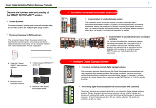 1
✓ Innovative unmanned automated sales system
✓ Implementation of unattended sales system
✓ Implementation of specialty shop based on category
marketing
The unattended Smart Showcase enables innovative unattended sales /
promotional showcases to replace, or replace, the store's employee's promotional
capabilities, beyond the simple form of display or simple digital player currently in
use. It is a smart showcase for business owners who sell goods against foreigners
when labor cost burden or professional explanation is needed.
It is a solution that effectively implements category
marketing that supports the consumption form to
see, compare, and purchase the latest product
groups in one place through a specialized product
shopping mall consisting of smart show cases.
O2O Provides new marketing solutions for
businesses.
✓ Intelligent Digital Signage System
✓ Innovative, marketing-oriented digital signage business
✓ An evolving digital showcase system that communicates with customers
The component solutions offered through the Digital Showcase provide advertisers with
new interactive digital signage solutions that provide a powerful branding enrichment
solution that goes beyond traditional fragmented digital signage. In particular, it enables
marketing at a closer distance from customers through MOT(Moment of Truth) for specific
products.
Component solutions are constantly evolving for new interactive digital signage solutions
products. We are developing and supplying customer-oriented smart showcase and
component solutions that enable new content techniques and showcase of various forms
necessary for smart business operators. We are creating solutions that enable our
customers to get new ideas.
Discover the business area and usability of
the SMART SHOWCASE™ solution.
The system business is expanding into unmanned automated sales
and promotion systems and intelligent digital signage systems.
✓ System Business
❖ PlatKOM™-based
SMART Sales Machine
software
❖ Infrared-based AIRTOUCH™
sensor bar
❖ Windows-based
computer solutions
The component-based Smart Showcase solution is a
business for business owners who produce and deliver
digital showcase to customers, and is a business model for
new market development through cooperation.
❖ Customer order display
and signage display
✓ Component business for B2B customers
Smart Digital Marketing Platform Business Products
 