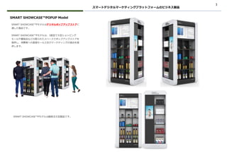 3
スマートデジタルマーケティングプラットフォームのビジネス製品
SMART SHOWCASE™Pモデルはデジタルポップアップストアに
適した製品です。
SMART SHOWCASE™Pモデルは、3面型で大型ショッピング
モールや量販店などの限られたスペースでポップアップストアを
提供し、消費者への直接セールス及びマーケティングの接点を提
供します。
SMART SHOWCASE™POPUP Model
SMART SHOWCASE™Pモデルは顧客注文型製品です。
 