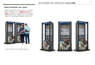 4
スマートデジタルマーケティングプラットフォームのビジネス製品
SMART SHOWCASE™AR-Lモデルは、大型ディスプレイ画面と
製品を一緒に配置するタイプで、拡張現実（Augmented
Reality）手法を提供します。特定の商品を手に取ったその場で
関連情報が提供されるので、眼鏡をかけるタイプの従来の拡張現
実製品に比べて便利で消費者に必要な情報だけを提供できます。
SMART SHOWCASE™AR-L Model
SMART SHOWCASE™Pモデルは顧客注文型製品です。
 
