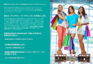 革新的なデジタルマーケティングを先導するマーケティングプラットフォーム
SMART SHOWCASE™を基盤とするスマートデジタルマーケティングプラット
フォームソリューションは、「アンタクト・マーケティング」、「コンテクス
ト・マーケティング」及び「カテゴリー・マーケティング」を先導する革新的な
マーケティングソリューションです。
消費者はSMART SHOWCASE™の使い方を覚える
必要はありません。
- 普段通り興味を持った商品を手に取るだけでOKです。
真なる「アンタクト・マーケティング」を可能にします。
買い物の際に店員に話しかけられるのが苦手だという人は少なくありません。そこで、店員
の代わりに先端IT技術を使って商品の紹介はもちろん販売までを行う、いわゆる「アンタク
ト（untact）」技術が続々と登場しています。『売り場マネージャー：（自分から先にお客様
に）声をかける場合もありますが、すると「自分で見ます」と答える方も多いです。』お客
も同じような考えです。『大学生：（声をかけられるのが）苦手でもあるし、私が何を探し
ているかを長々と説明しなければならないような気もするし、ちょっと面倒くさかったりも
するし….』このような状況を踏まえ、人と接することなく、先端のIT技術を使って製品情報
を提供しながらモノを売る、いわゆる「アンタクト技術」が続々と登場しています
- 出所：SBSニュース、2017年11月12日付
消費者の購買意欲を高めるインフォーマティブ・アド
を可能にします。
- 新しい方式の広告をご体験ください。
広告露出を直接測定します。
- 広告主が抱く不確実性を解決します。
 