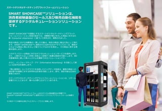 スマートデジタルマーケティングプラットフォームソリューション
SMART SHOWCASE™ソリューションは、
消費者経験基盤のセールス及び販売自動化機能を
提供するデジタルキュレーションソリューション
です。
SMART SHOWCASE™はプラットフォーム社のデジタル商品陳列台の商標です。
PlatKOM™はSMART SHOWCASE™に適用されたソフトウェアプラットフォームの商標で
す。
その他すべての権利は(株)アルエヌディープラスに帰属します。
SMART SHOWCASE™を基盤とするスマートデジタルマーケティングプラット
フォームソリューション技術の始まりは、消費者が関心を示した商品に対する行
動（Consumer eXperience）に基づいて研究され、開発されました。
特定の商品に対する消費者の一貫した行動は、特定の商品に触る行為として現れ
ます。SMART SHOWCASE™に適用されたAIRTOUCH™テクノロジーは、顧客が
どのような商品に関心を示して触ろうとするのかを測定し、その商品に関する情
報を提供します。
このテクノロジーは商品に対するデジタルキュレーションサービスを提供します。
また、人間の介入なしに非常に効率よく容易かつ低廉な販促を可能にします。第4
次産業革命に適した無人システムを構築できるソリューションです。
さらに、インフォーマティブ・アド（Informative Advertising）を可能にして新
しい広告手法を提供します。
「関心度測定」というクラウドを活用したビッグデータ技術は、顧客の商品への
選好度や好感度に対する科学的な計測を可能にします。即ち、測定可能な広告を
実現できます。
スマートデジタルマーケティングプラットフォームソリューションは、リテール
産業だけにとどまらず、様々な分野に広がりつつあります。
 