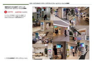 革新的なデジタル金融マーケティング
プラットフォームソリューションの事例
ロッテカード社が進めているデジタル金融マーケ
ティングプラットフォーム事業におけるCモデル
SMART SHOWCASE™の運営設置事例です。
スマートデジタルマーケティングプラットフォームソリューションの事例
❖ デジタル金融商品マーケティングソリューション
 