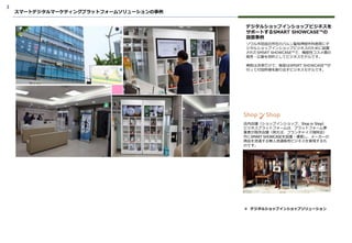 3
デジタルショップインショップビジネスを
サポートするSMART SHOWCASE™の
設置事例
ソウル市冠岳区所在のバルン聖母神経外科医院にデ
ジタルショップインショップビジネスのために設置
されたSMSRT SHOWCASE™で、機能性コスメ類の
販売・広報を目的としてビジネスモデルです。
病院は決済だけで、販促はSMSRT SHOWCASE™が
行って付加所得を創り出すビジネスモデルです。
店内店舗（ショップインショップ、Shop in Shop）
ビジネスプラットフォームは、プラットフォーム事
業者が既存店舗（例えば、フランチャイズ珈琲店）
内にSMART SHOWCASEを設置・運営し、メーカーの
商品を流通する無人流通販売ビジネスを実現するも
のです。
スマートデジタルマーケティングプラットフォームソリューションの事例
❖ デジタルショップインショップソリューション
 