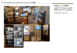 10
その他のソリューション適用事例
ソウル市江南所在のアイデアファクトリーに設置さ
れた顧客パーソナライズド型SMART SHOWCASE™
の設置事例です。スタッフのフィギュアに触れると、
そのスタッフの写真とプロフィールが表示されます。
スマートデジタルマーケティングプラットフォームソリューションの事例
❖ デジタルサイネージソリューション
 