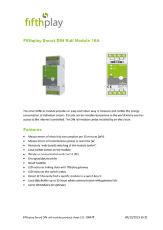 Fifthplay Smart DIN rail module product sheet 1.0 - DRAFT 07/10/2013 19:22
Fifthplay Smart DIN Rail Module 16A
The smart DIN rail module provides an easy and robust way to measure and control the energy
consumption of individual circuits. Circuits can be remotely (anywhere in the world where one has
access to the internet) controlled. The DIN rail module can be installed by an electrician.
Features
 Measurement of electricity consumption per 15 minutes (Wh)
 Measurement of instantaneous power in real-time (W)
 Remotely (web-based) switching of the module (on/off)
 Local switch button on the module
 Wireless communication and control (RF)
 Encrypted data transfer
 Reset function
 LED indicates linking state with fifthplay gateway
 LED indicates the switch status
 Detect LED to easily find a specific module in a switch board
 Local data buffer up to 25 hours when communication with gateway fails
 Up to 50 modules per gateway
 