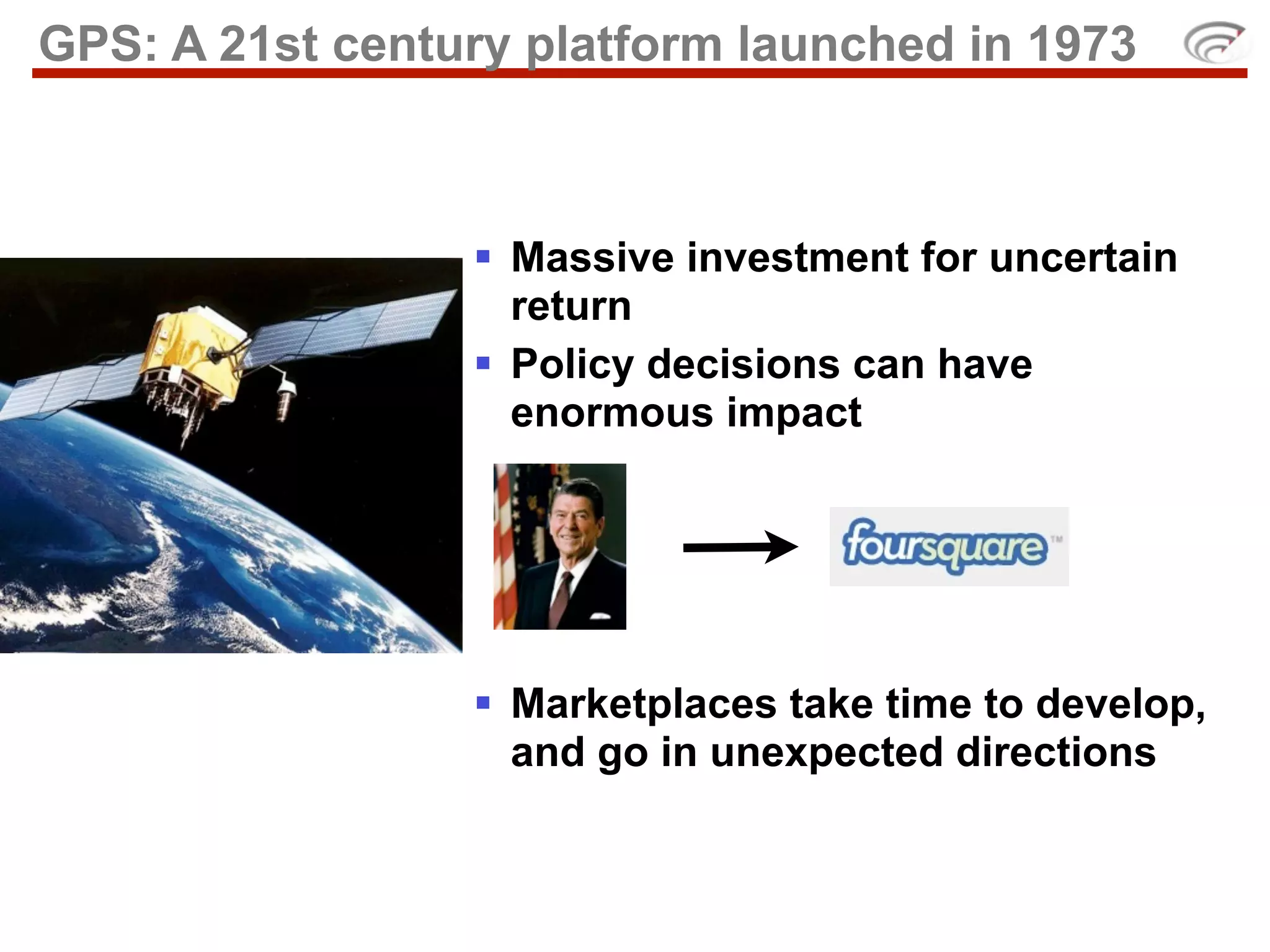 GPS: A 21st century platform launched in 1973



                  Massive investment for uncertain
                   return
                  Policy decisions can have
                   enormous impact




                  Marketplaces take time to develop,
                   and go in unexpected directions
 
