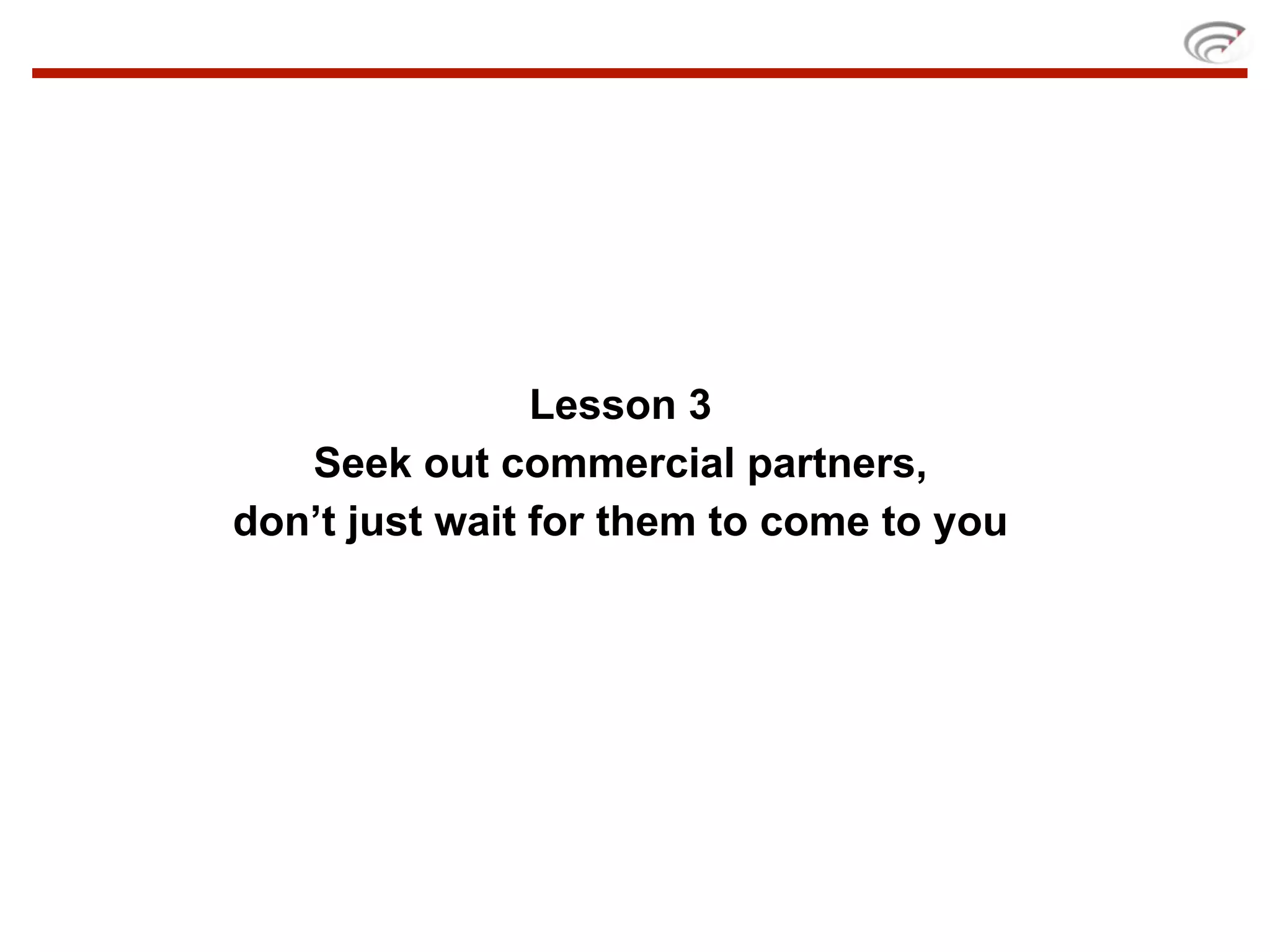 Lesson 3
   Seek out commercial partners,
don’t just wait for them to come to you
 