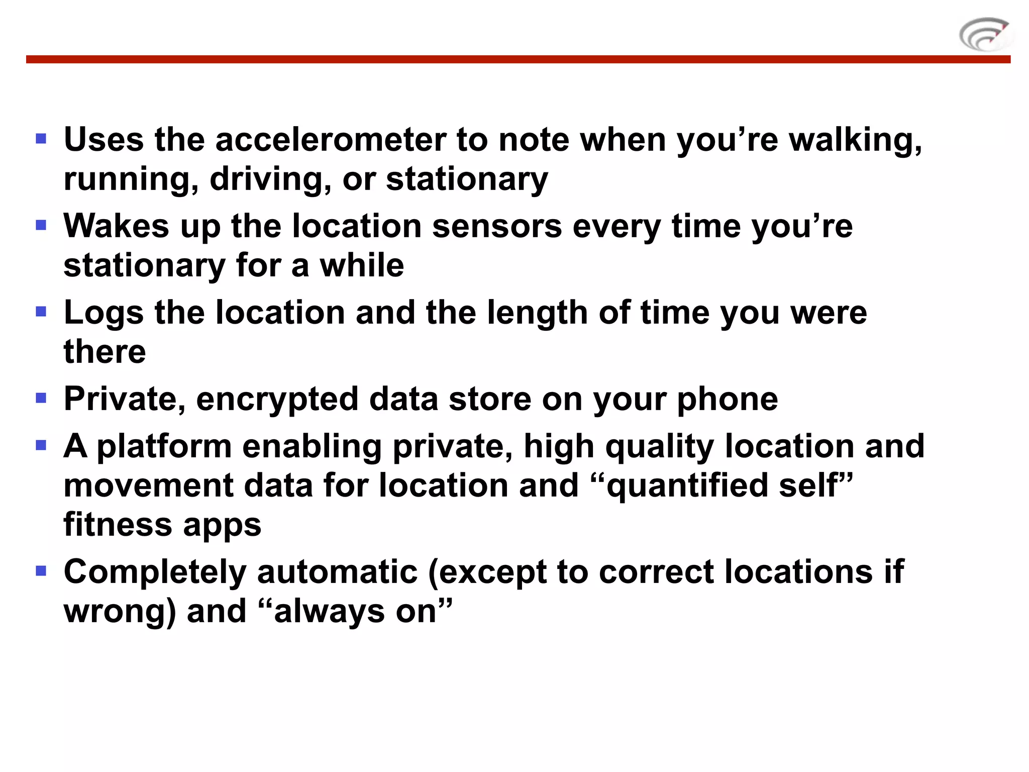  Uses the accelerometer to note when you’re walking,
  running, driving, or stationary
 Wakes up the location sensors every time you’re
  stationary for a while
 Logs the location and the length of time you were
  there
 Private, encrypted data store on your phone
 A platform enabling private, high quality location and
  movement data for location and “quantified self”
  fitness apps
 Completely automatic (except to correct locations if
  wrong) and “always on”
 