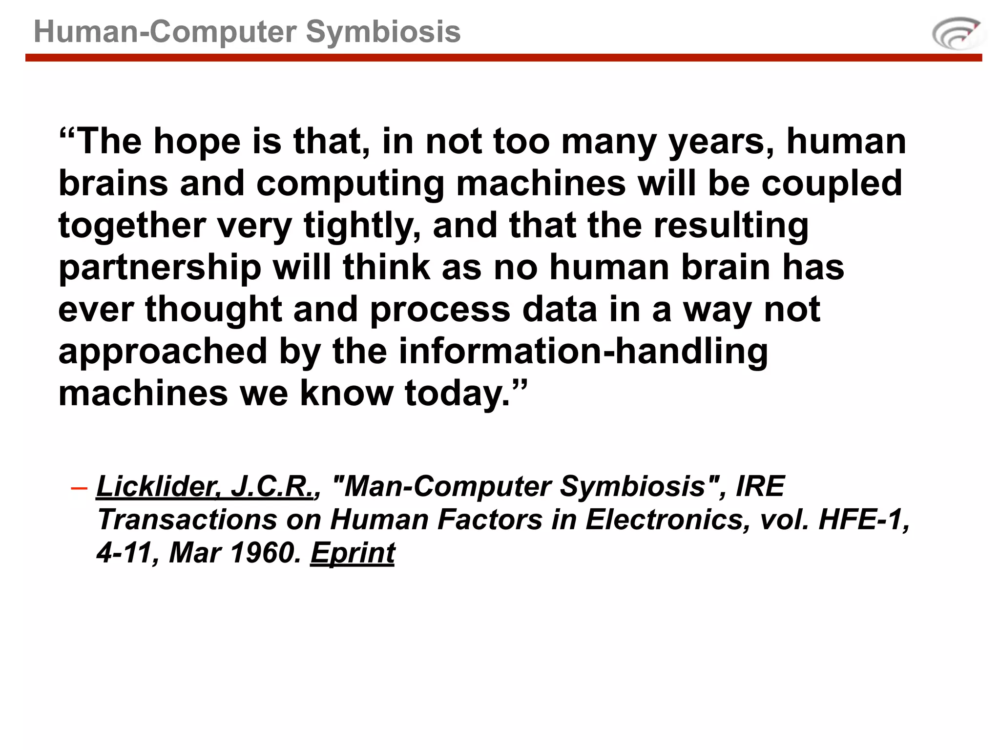 Human-Computer Symbiosis


 “The hope is that, in not too many years, human
 brains and computing machines will be coupled
 together very tightly, and that the resulting
 partnership will think as no human brain has
 ever thought and process data in a way not
 approached by the information-handling
 machines we know today.”

  – Licklider, J.C.R., "Man-Computer Symbiosis", IRE
    Transactions on Human Factors in Electronics, vol. HFE-1,
    4-11, Mar 1960. Eprint
 