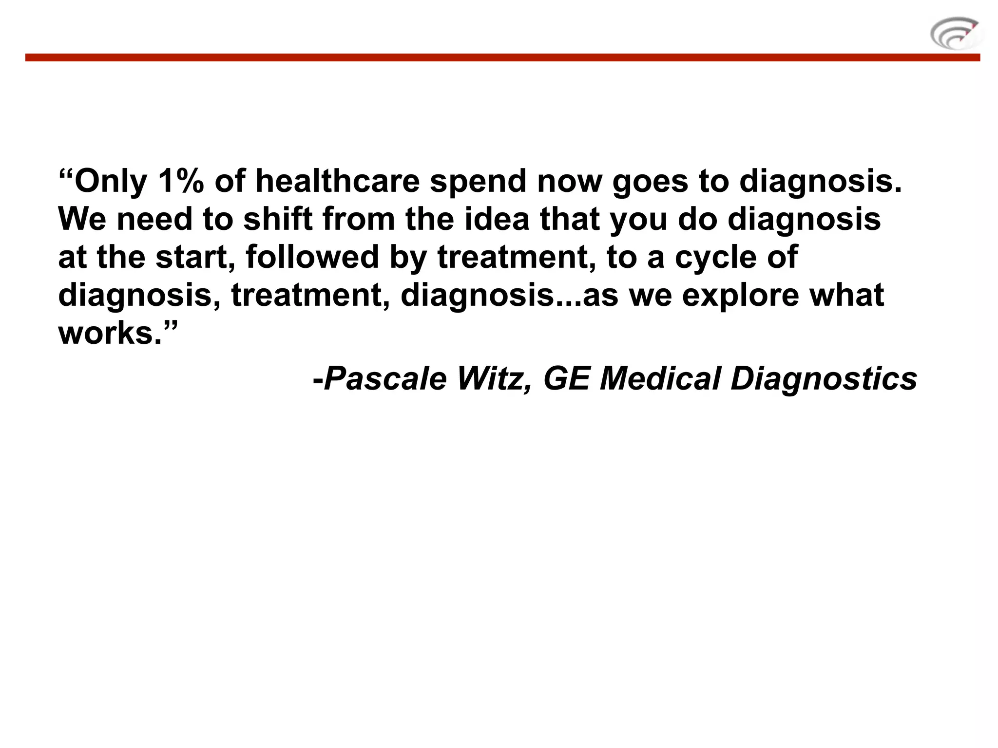 “Only 1% of healthcare spend now goes to diagnosis.
We need to shift from the idea that you do diagnosis
at the start, followed by treatment, to a cycle of
diagnosis, treatment, diagnosis...as we explore what
works.”
                   -Pascale Witz, GE Medical Diagnostics
 