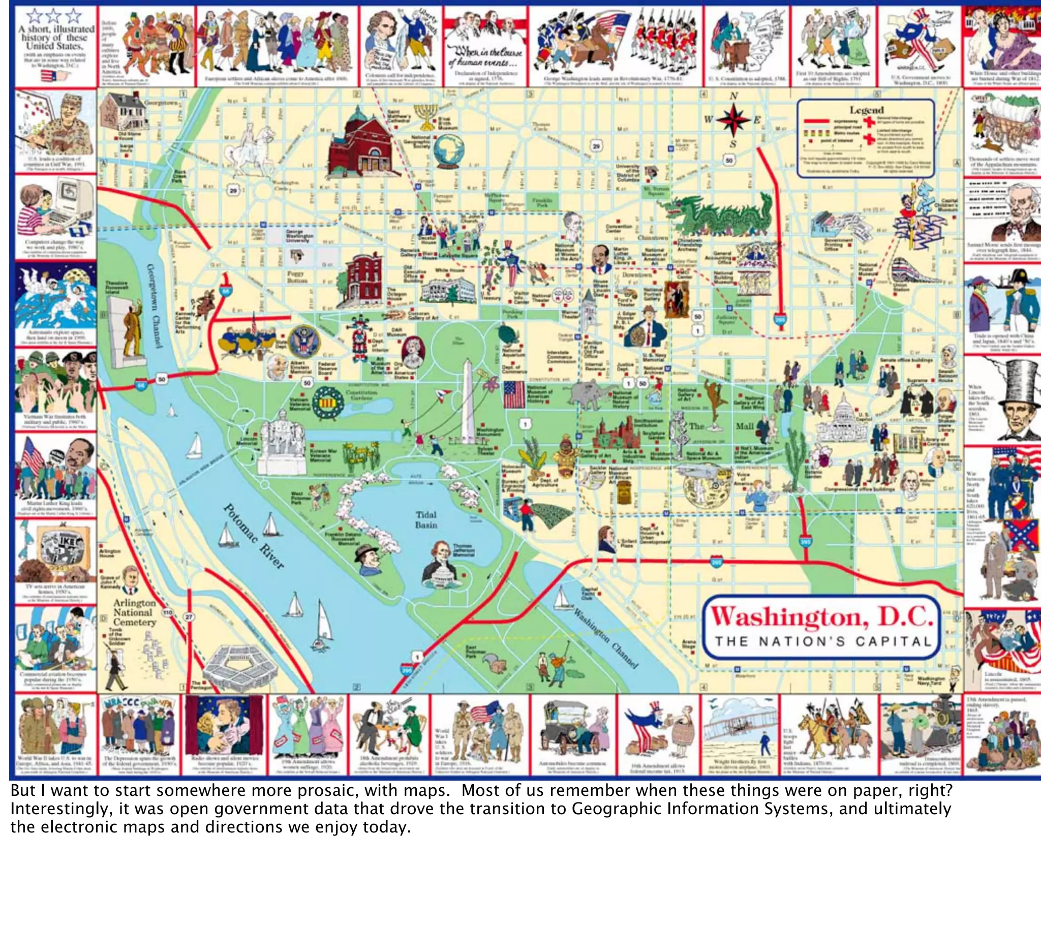 But I want to start somewhere more prosaic, with maps. Most of us remember when these things were on paper, right?
Interestingly, it was open government data that drove the transition to Geographic Information Systems, and ultimately
the electronic maps and directions we enjoy today.
 
