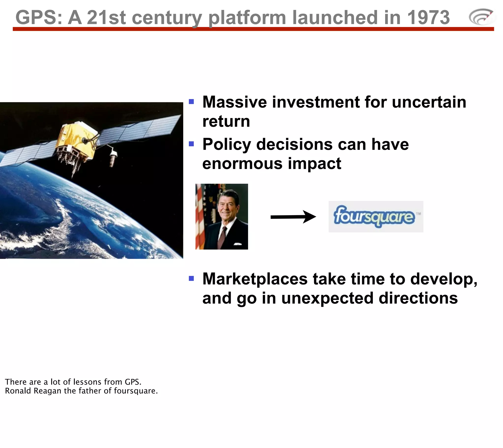 GPS: A 21st century platform launched in 1973



                                          § Massive investment for uncertain
                                             return
                                          § Policy decisions can have
                                             enormous impact




                                          § Marketplaces take time to develop,
                                             and go in unexpected directions



There are a lot of lessons from GPS.
Ronald Reagan the father of foursquare.
 