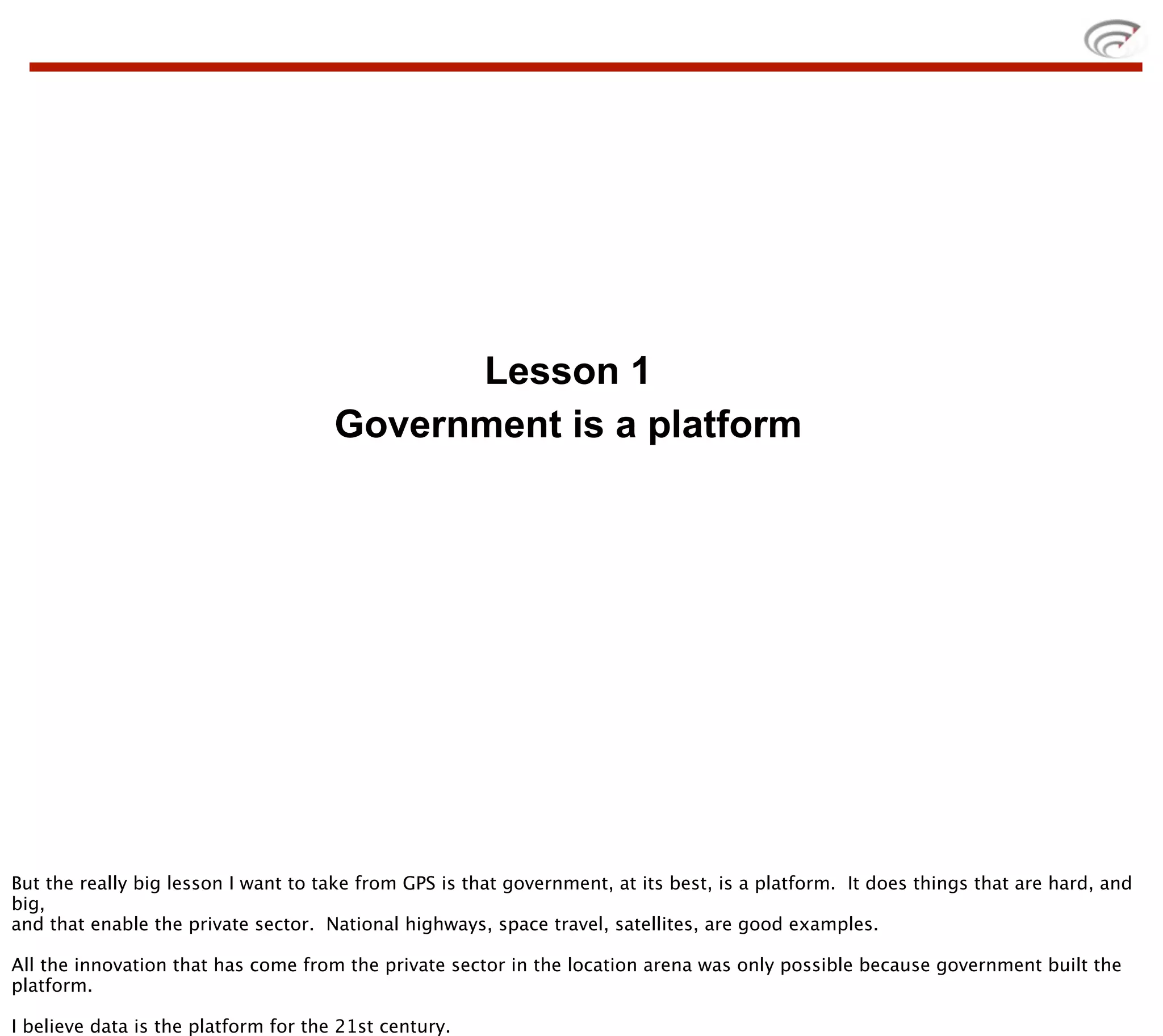 Lesson 1
                                      Government is a platform




But the really big lesson I want to take from GPS is that government, at its best, is a platform. It does things that are hard, and
big,
and that enable the private sector. National highways, space travel, satellites, are good examples.

All the innovation that has come from the private sector in the location arena was only possible because government built the
platform.

I believe data is the platform for the 21st century.
 