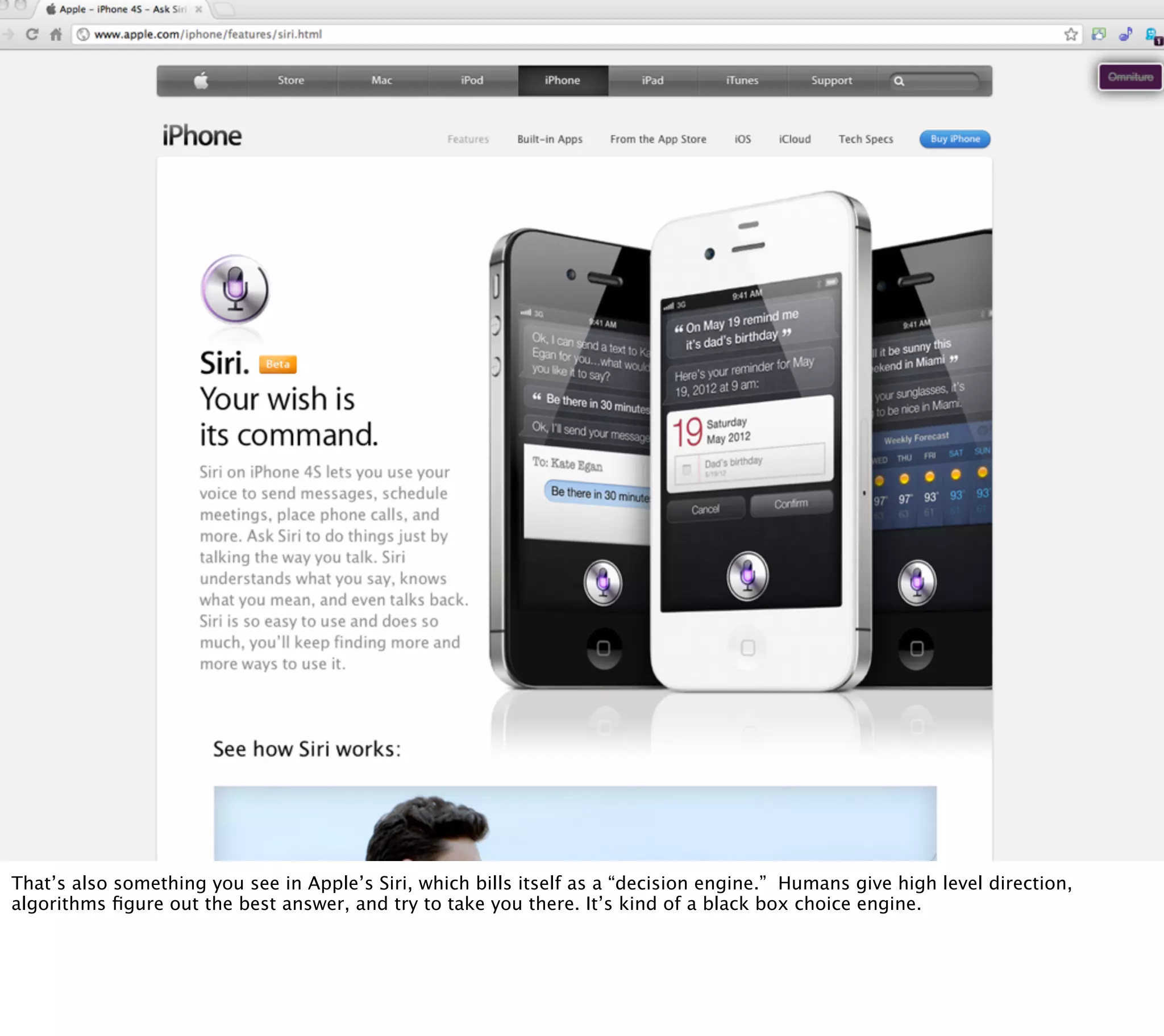 § Siri




That’s also something you see in Apple’s Siri, which bills itself as a “decision engine.” Humans give high level direction,
algorithms ﬁgure out the best answer, and try to take you there. It’s kind of a black box choice engine.
 